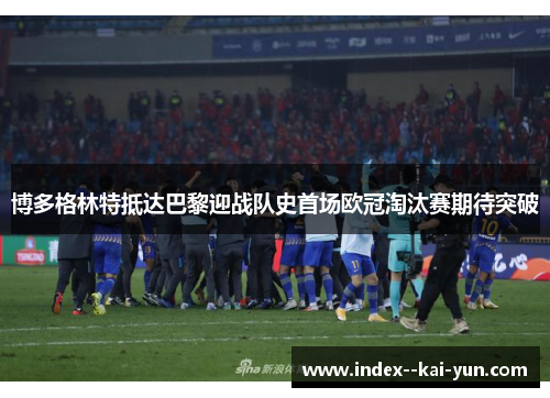 博多格林特抵达巴黎迎战队史首场欧冠淘汰赛期待突破