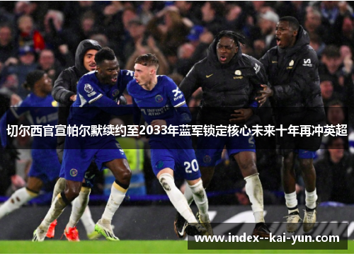 切尔西官宣帕尔默续约至2033年蓝军锁定核心未来十年再冲英超