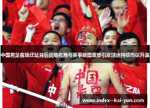 中国男足客场迁址背后战略布局与赛事版图重塑引发球迷持续热议升温